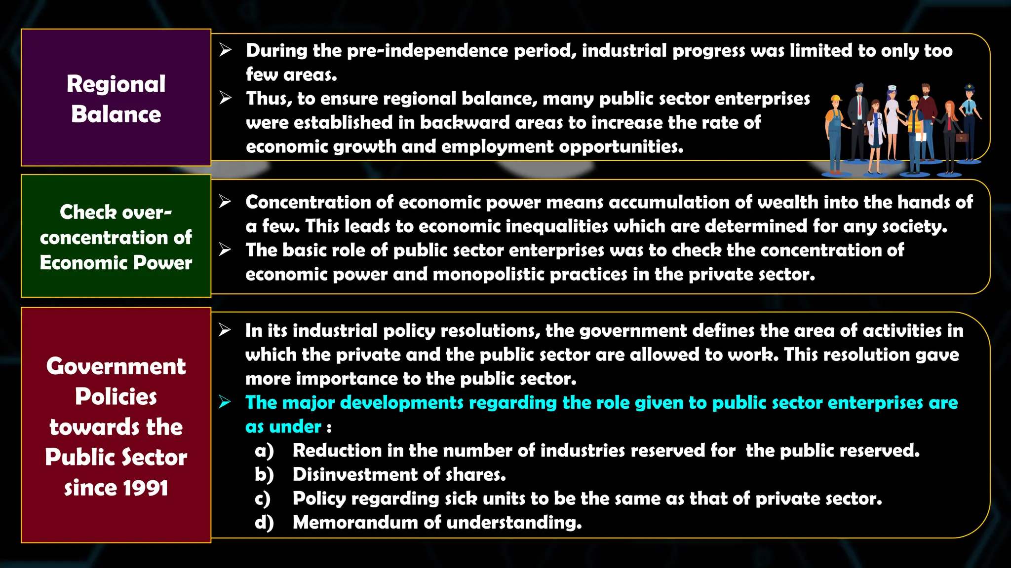  In its industrial policy resolutions, the government defines the area of activities in
which the private and the public sector are allowed to work. This resolution gave
more importance to the public sector.
 The major developments regarding the role given to public sector enterprises are
as under :
a) Reduction in the number of industries reserved for the public reserved.
b) Disinvestment of shares.
c) Policy regarding sick units to be the same as that of private sector.
d) Memorandum of understanding.
 Concentration of economic power means accumulation of wealth into the hands of
a few. This leads to economic inequalities which are determined for any society.
 The basic role of public sector enterprises was to check the concentration of
economic power and monopolistic practices in the private sector.
 During the pre-independence period, industrial progress was limited to only too
few areas.
 Thus, to ensure regional balance, many public sector enterprises
were established in backward areas to increase the rate of
economic growth and employment opportunities.
Regional
Balance
Government
Policies
towards the
Public Sector
since 1991
Check over-
concentration of
Economic Power
 
