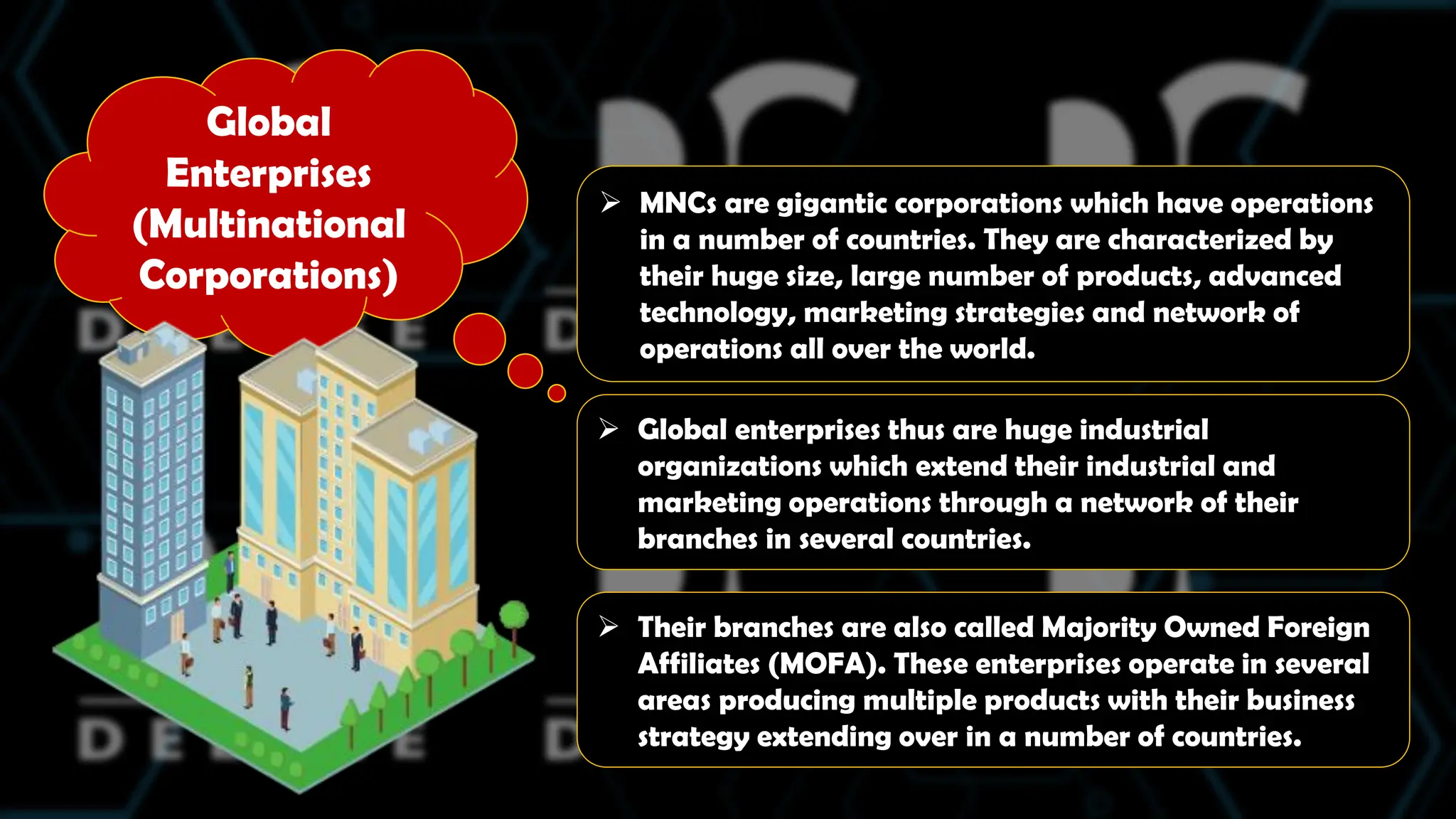 Global
Enterprises
(Multinational
Corporations)
 MNCs are gigantic corporations which have operations
in a number of countries. They are characterized by
their huge size, large number of products, advanced
technology, marketing strategies and network of
operations all over the world.
 Global enterprises thus are huge industrial
organizations which extend their industrial and
marketing operations through a network of their
branches in several countries.
 Their branches are also called Majority Owned Foreign
Affiliates (MOFA). These enterprises operate in several
areas producing multiple products with their business
strategy extending over in a number of countries.
 