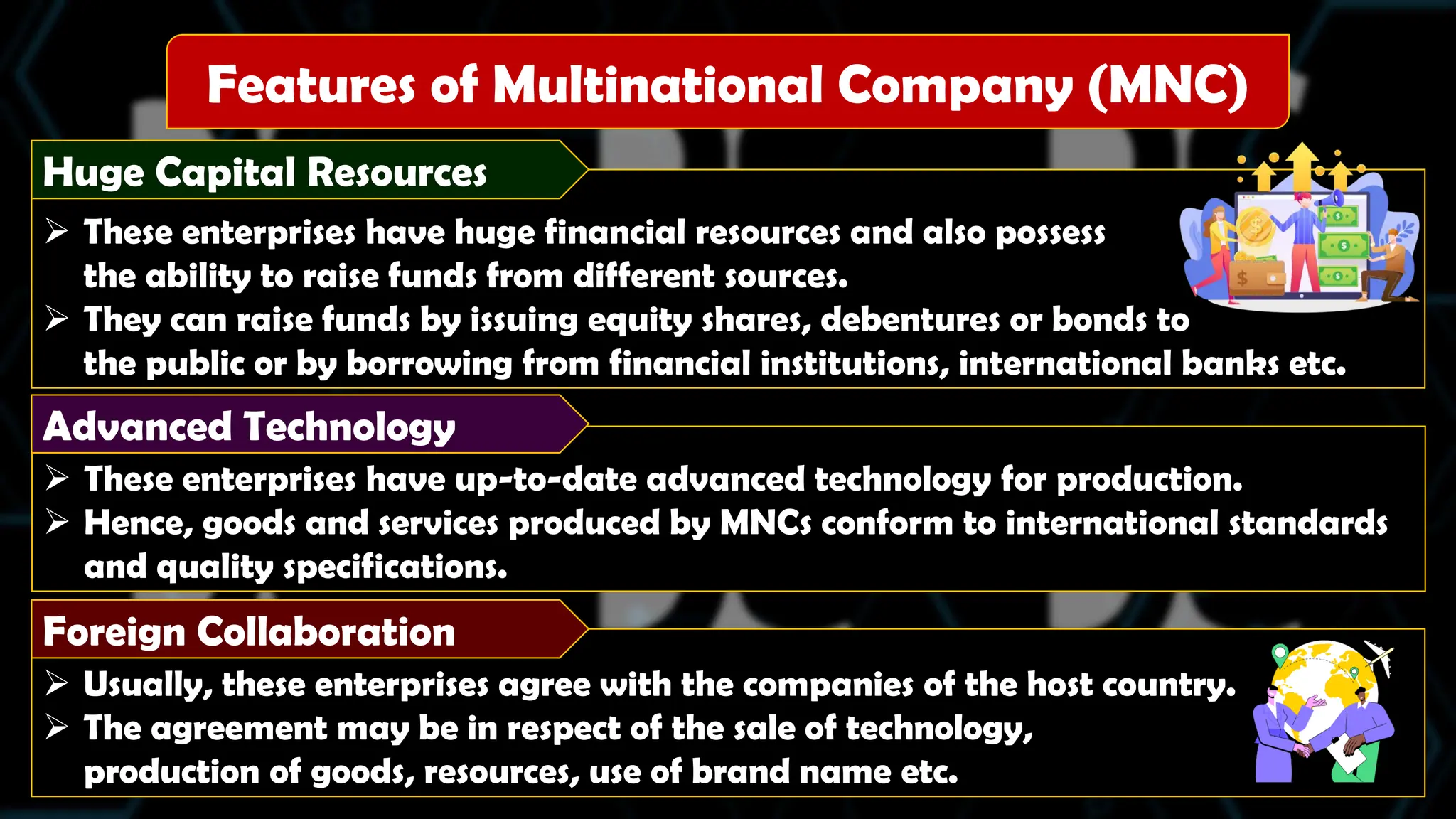  These enterprises have huge financial resources and also possess
the ability to raise funds from different sources.
 They can raise funds by issuing equity shares, debentures or bonds to
the public or by borrowing from financial institutions, international banks etc.
Huge Capital Resources
 Usually, these enterprises agree with the companies of the host country.
 The agreement may be in respect of the sale of technology,
production of goods, resources, use of brand name etc.
 These enterprises have up-to-date advanced technology for production.
 Hence, goods and services produced by MNCs conform to international standards
and quality specifications.
Features of Multinational Company (MNC)
Advanced Technology
Foreign Collaboration
 