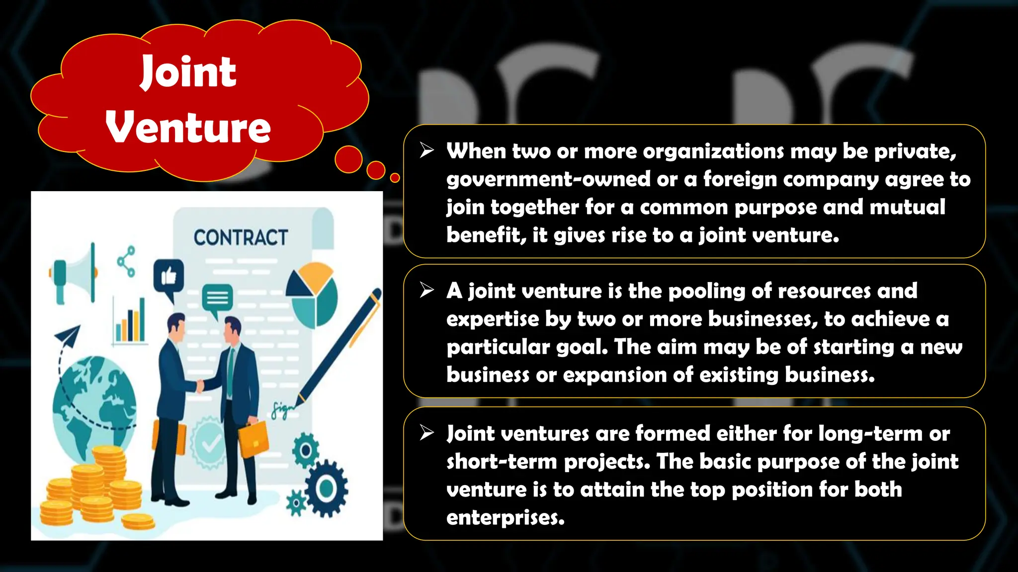 Joint
Venture  When two or more organizations may be private,
government-owned or a foreign company agree to
join together for a common purpose and mutual
benefit, it gives rise to a joint venture.
 A joint venture is the pooling of resources and
expertise by two or more businesses, to achieve a
particular goal. The aim may be of starting a new
business or expansion of existing business.
 Joint ventures are formed either for long-term or
short-term projects. The basic purpose of the joint
venture is to attain the top position for both
enterprises.
 