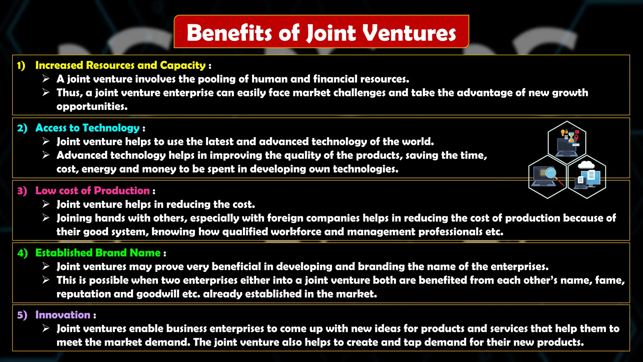 Benefits of Joint Ventures
1) Increased Resources and Capacity :
 A joint venture involves the pooling of human and financial resources.
 Thus, a joint venture enterprise can easily face market challenges and take the advantage of new growth
opportunities.
2) Access to Technology :
 Joint venture helps to use the latest and advanced technology of the world.
 Advanced technology helps in improving the quality of the products, saving the time,
cost, energy and money to be spent in developing own technologies.
3) Low cost of Production :
 Joint venture helps in reducing the cost.
 Joining hands with others, especially with foreign companies helps in reducing the cost of production because of
their good system, knowing how qualified workforce and management professionals etc.
4) Established Brand Name :
 Joint ventures may prove very beneficial in developing and branding the name of the enterprises.
 This is possible when two enterprises either into a joint venture both are benefited from each other’s name, fame,
reputation and goodwill etc. already established in the market.
5) Innovation :
 Joint ventures enable business enterprises to come up with new ideas for products and services that help them to
meet the market demand. The joint venture also helps to create and tap demand for their new products.
 