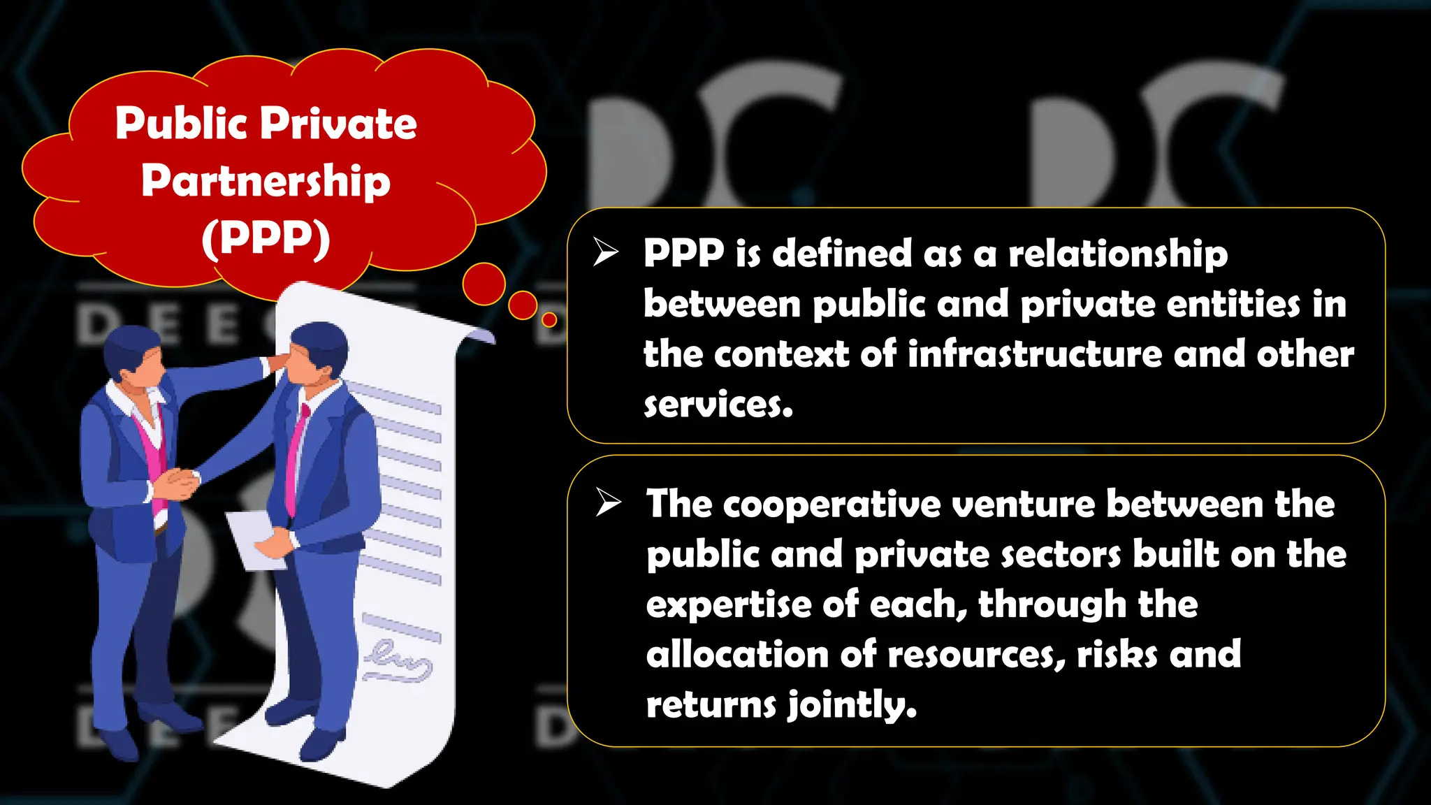 Public Private
Partnership
(PPP)  PPP is defined as a relationship
between public and private entities in
the context of infrastructure and other
services.
 The cooperative venture between the
public and private sectors built on the
expertise of each, through the
allocation of resources, risks and
returns jointly.
 