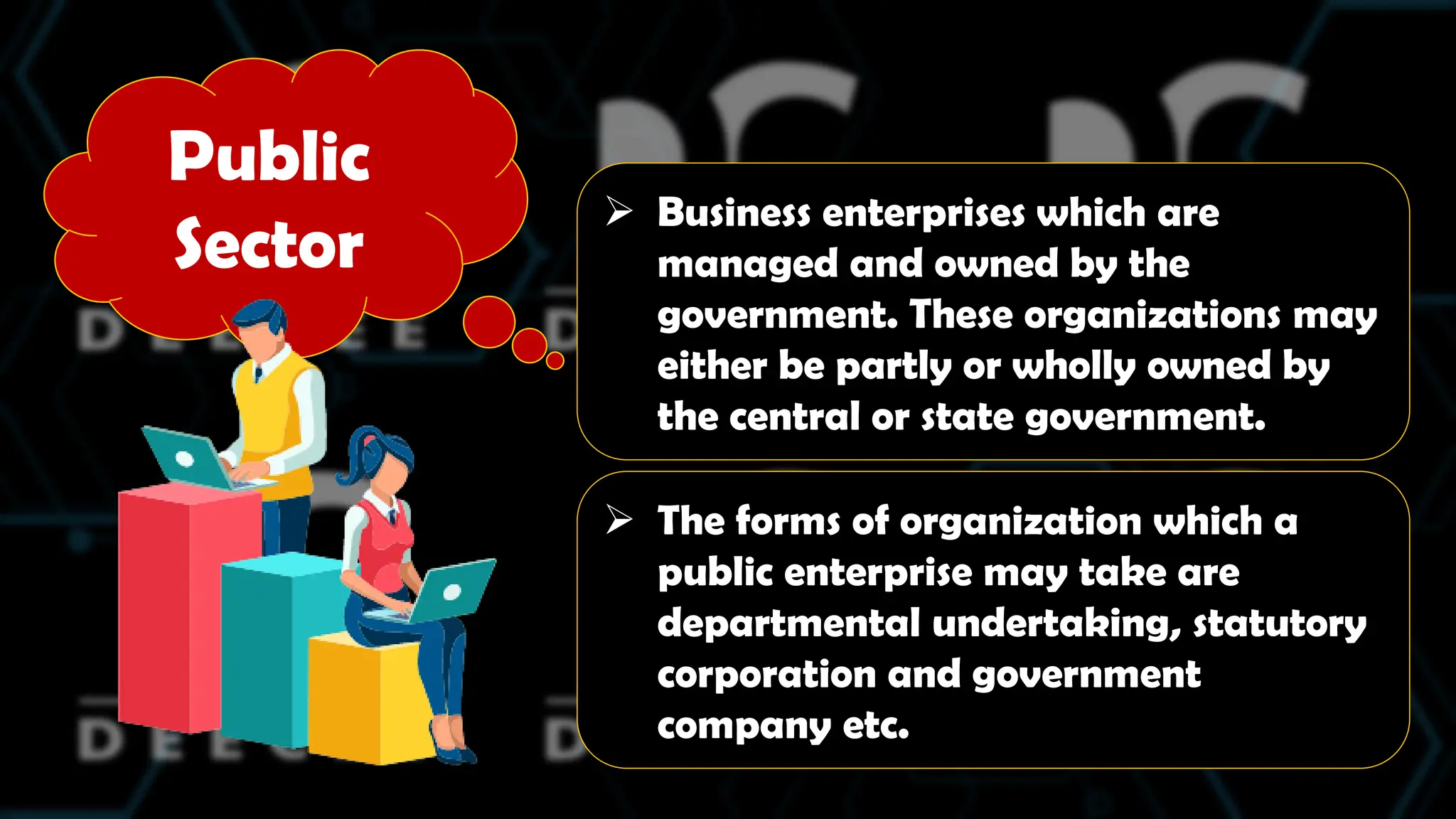 Public
Sector
 Business enterprises which are
managed and owned by the
government. These organizations may
either be partly or wholly owned by
the central or state government.
 The forms of organization which a
public enterprise may take are
departmental undertaking, statutory
corporation and government
company etc.
 