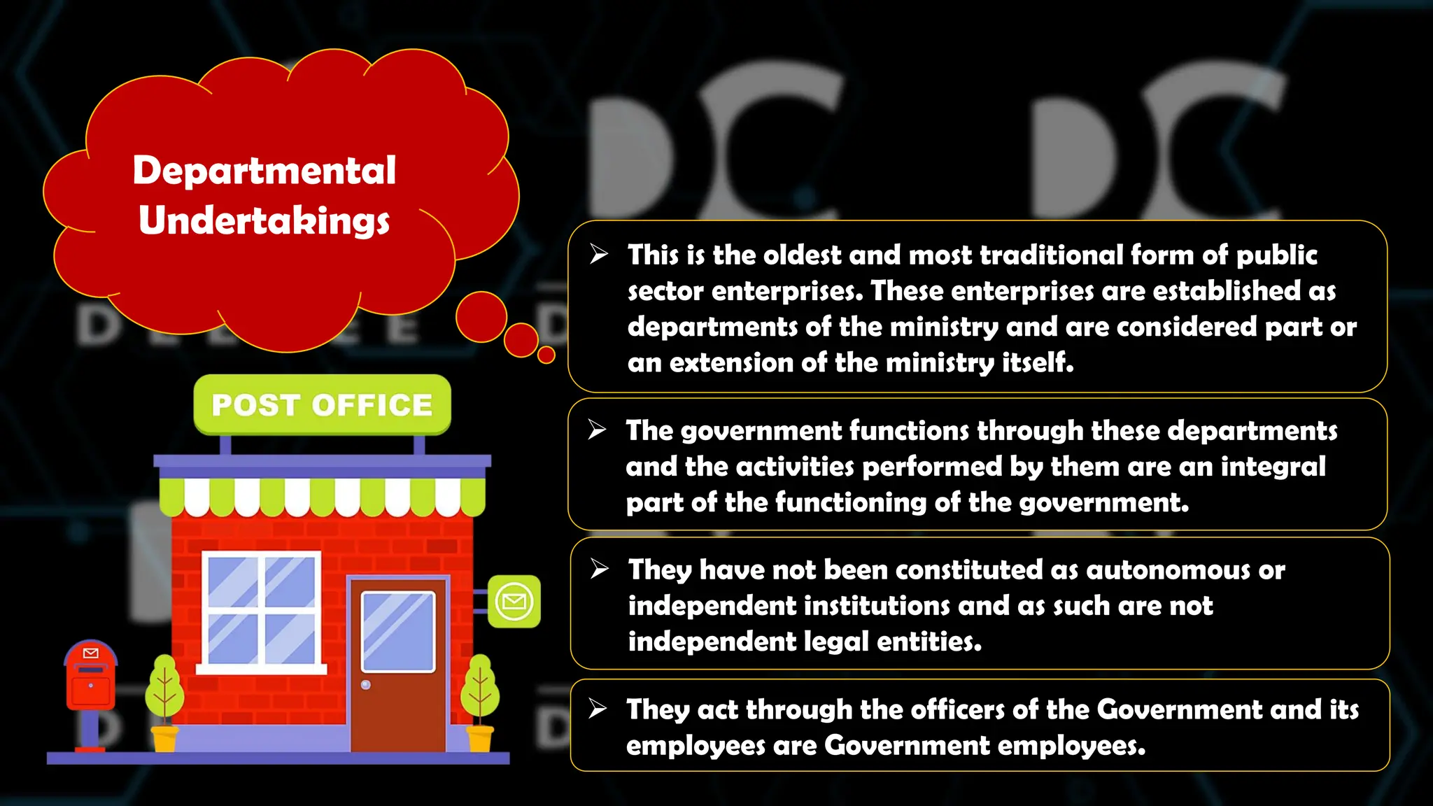 Departmental
Undertakings
 This is the oldest and most traditional form of public
sector enterprises. These enterprises are established as
departments of the ministry and are considered part or
an extension of the ministry itself.
 The government functions through these departments
and the activities performed by them are an integral
part of the functioning of the government.
 They have not been constituted as autonomous or
independent institutions and as such are not
independent legal entities.
 They act through the officers of the Government and its
employees are Government employees.
 