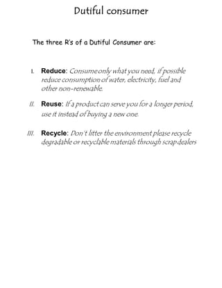 Dutiful consumer
The three R’s of a Dutiful Consumer are:
I. Reduce: Consumeonly what you need, if possible
reduce consumptionof water, electricity, fuel and
other non-renewable.
II. Reuse: If a product can serve you for a longer period,
use it instead of buying a new one.
III. Recycle: Don’t litter the environment please recycle
degradable or recyclable materials through scrapdealers
 