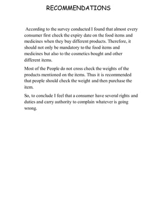 RECOMMENDATIONS
According to the survey conducted I found that almost every
consumer first check the expiry date on the food items and
medicines when they buy different products. Therefore, it
should not only be mandatory to the food items and
medicines but also to the cosmetics bought and other
different items.
Most of the People do not cross check the weights of the
products mentioned on the items. Thus it is recommended
that people should check the weight and then purchase the
item.
So, to conclude I feel that a consumer have several rights and
duties and carry authority to complain whatever is going
wrong.
 