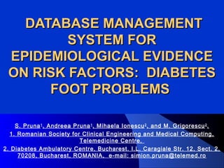 DATABASE MANAGEMENTDATABASE MANAGEMENT
SYSTEM FORSYSTEM FOR
EPIDEMIOLOGICAL EVIDENCEEPIDEMIOLOGICAL EVIDENCE
ON RISK FACTORS:ON RISK FACTORS: DIABETESDIABETES
FOOT PROBLEMSFOOT PROBLEMS
S. Pruna1
, Andreea Pruna1
, Mihaela Ionescu2
, and M. Grigorescu2
.
1. Romanian Society for Clinical Engineering and Medical Computing,
Telemedicine Centre,
2. Diabetes Ambulatory Centre, Bucharest. I.L. Caragiale Str. 12, Sect. 2,
70208, Bucharest, ROMANIA, e-mail: simion.pruna@telemed.ro
 