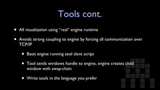Tools cont. All visualization using “real” engine runtime Avoids strong coupling to engine by forcing all communication over TCP/IP  Boot engine running tool slave script Tool sends windows handle to engine, engine creates child window with swap-chain Write tools in the language you prefer 