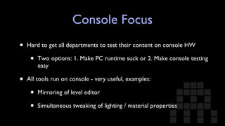 Console Focus Hard to get all departments to test their content on console HW Two options: 1. Make PC runtime suck or 2. Make console testing easy All tools run on console - very useful, examples: Mirroring of level editor Simultaneous tweaking of lighting / material properties 