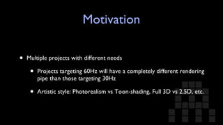 Motivation Multiple projects with different needs Projects targeting 60Hz will have a completely different rendering pipe than those targeting 30Hz Artistic style: Photorealism vs Toon-shading, Full 3D vs 2.5D, etc. 