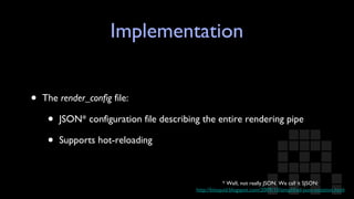 Implementation The  render_config  file: JSON* configuration file describing the entire rendering pipe Supports hot-reloading * Well, not really JSON. We call it SJSON: http://bitsquid.blogspot.com/2009/10/simplified-json-notation.html 