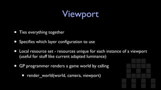 Viewport Ties everything together Specifies which layer configuration to use Local resource set - resources unique for each instance of a viewport (useful for stuff like current adapted luminance) GP programmer renders a game world by calling render_world(world, camera, viewport) 