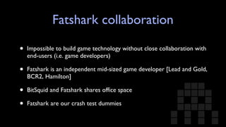 Fatshark collaboration Impossible to build game technology without close collaboration with end-users (i.e. game developers) Fatshark is an independent mid-sized game developer [Lead and Gold, BCR2, Hamilton] BitSquid and Fatshark shares office space Fatshark are our crash test dummies  
