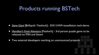 Products running BSTech Stone Giant  [BitSquid / Fatshark] - DX11/HW-tessellation tech-demo Hamilton’s Great Adventure  [Fatshark] - 3rd person puzzle game to be released on PSN and Steam Two external developers working on unannounced projects 