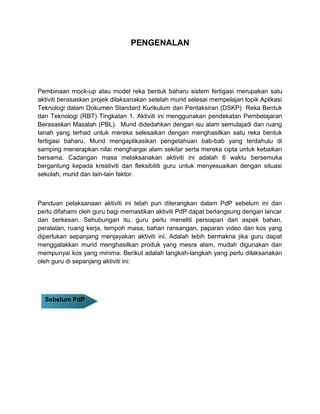 PENGENALAN
Pembinaan mock-up atau model reka bentuk baharu sistem fertigasi merupakan satu
aktiviti berasaskan projek dilaksanakan setelah murid selesai mempelajari topik Aplikasi
Teknologi dalam Dokumen Standard Kurikulum dan Pentaksiran (DSKP) Reka Bentuk
dan Teknologi (RBT) Tingkatan 1. Aktiviti ini menggunakan pendekatan Pembelajaran
Berasaskan Masalah (PBL). Murid didedahkan dengan isu alam semulajadi dan ruang
tanah yang terhad untuk mereka selesaikan dengan menghasilkan satu reka bentuk
fertigasi baharu. Murid mengaplikasikan pengetahuan bab-bab yang terdahulu di
samping menerapkan nilai menghargai alam sekitar serta mereka cipta untuk kebaikan
bersama. Cadangan masa melaksanakan aktiviti ini adalah 6 waktu bersemuka
bergantung kepada kreativiti dan fleksibiliti guru untuk menyesuaikan dengan situasi
sekolah, murid dan lain-lain faktor.
Panduan pelaksanaan aktiviti ini telah pun diterangkan dalam PdP sebelum ini dan
perlu difahami oleh guru bagi memastikan aktiviti PdP dapat berlangsung dengan lancar
dan berkesan. Sehubungan itu, guru perlu meneliti persiapan dari aspek bahan,
peralatan, ruang kerja, tempoh masa, bahan ransangan, paparan video dan kos yang
diperlukan sepanjang menjayakan aktiviti ini. Adalah lebih bermakna jika guru dapat
menggalakkan murid menghasilkan produk yang mesra alam, mudah digunakan dan
mempunyai kos yang minima. Berikut adalah langkah-langkah yang perlu dilaksanakan
oleh guru di sepanjang aktiviti ini:
Sebelum PdPSebelum PdP
 