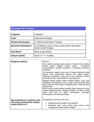 Rancangan PdP: Fertigasi
Tingkatan: Tingkatan 1
Tajuk: Reka bentuk fertigasi
Standard Kandungan: 5.1 Reka bentuk Sistem Fertigasi
Standard Pembelajaran: 5.1.6 Membina mock up atau model struktur reka bentuk
baharu sistem fertigasi
Hasil Murid: Mock up atau Model
Tempoh (petak): 6 jam ( 4 + 4 + 4 petak)
Ringkasan Aktiviti:
Apa pengetahuan, kemahiran dan
nilai yang murid perolehi setelah
melalui aktiviti ini?
Senario:
Anda adalah seorang pereka bentuk. Anda diminta mereka
bentuk sistem fertigasi baharu dalam membantu
menyelesaikan masalah penduduk di beberapa kawasan
kediaman.
Isu berkenaan adalah ruang hijau di tempat kediaman yang
terhad untuk penanaman sayuran dan pokok hiasan,
keperluan persekitaan yang baik untuk membantu sistem
pengudaraan dan mencantikkan ruang kediaman,
Sebagai pereka bentuk sistem fertigasi baharu, anda juga
dikehendai menyediakan mock up atau model berfungsi atau
tidak berfungsi serta dapat mengaplikasikan model tersebut
dengan baik.
Mock up dan model tersebut mestilah dapat memenuhi ruang
dengan pelbagai fungsi, sebagai perhiasan di dalam rumah
serta hasil idea ini boleh mewujudkan semangat
keushawanan dan peluang kerjaya.
Pengetahuan, kemahiran dan nilai
• Mengenal pasti masalah dunia sebenar
• Mengenal pasti ruang terhad yang sesuai untuk
penggunaan sistem baharu fertigasi
 