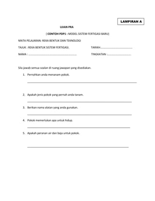 UJIAN PRA
( CONTOH PDP1 : MODEL SISTEM FERTIGASI BARU)
MATA PELAJARAN: REKA BENTUK DAN TEKNOLOGI
TAJUK : REKA BENTUK SISTEM FERTIGASI. TARIKH:………………………………………
NAMA : …………………………………………………………… TINGKATAN :…………………………….
Sila jawab semua soalan di ruang jawapan yang disediakan.
1. Pernahkan anda menanam pokok.
2. Apakah jenis pokok yang pernah anda tanam.
_____________________________________________________________________
3. Berikan nama alatan yang anda gunakan.
_____________________________________________________________________
4. Pokok memerlukan apa untuk hidup.
____________________________________________________________________
5. Apakah peranan air dan baja untuk pokok.
___________________________________________________________________
LAMPIRAN A
 