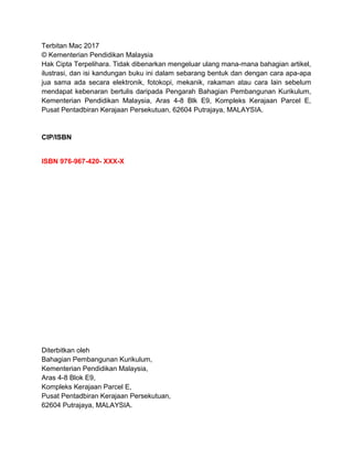 Terbitan Mac 2017
© Kementerian Pendidikan Malaysia
Hak Cipta Terpelihara. Tidak dibenarkan mengeluar ulang mana-mana bahagian artikel,
ilustrasi, dan isi kandungan buku ini dalam sebarang bentuk dan dengan cara apa-apa
jua sama ada secara elektronik, fotokopi, mekanik, rakaman atau cara lain sebelum
mendapat kebenaran bertulis daripada Pengarah Bahagian Pembangunan Kurikulum,
Kementerian Pendidikan Malaysia, Aras 4-8 Blk E9, Kompleks Kerajaan Parcel E,
Pusat Pentadbiran Kerajaan Persekutuan, 62604 Putrajaya, MALAYSIA.
CIP/ISBN
ISBN 976-967-420- XXX-X
Diterbitkan oleh
Bahagian Pembangunan Kurikulum,
Kementerian Pendidikan Malaysia,
Aras 4-8 Blok E9,
Kompleks Kerajaan Parcel E,
Pusat Pentadbiran Kerajaan Persekutuan,
62604 Putrajaya, MALAYSIA.
 