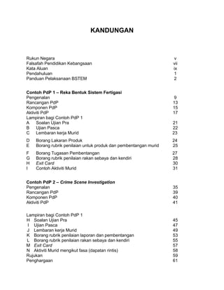 KANDUNGAN
Rukun Negara v
Falsafah Pendidikan Kebangsaan vii
Kata Aluan ix
Pendahuluan 1
Panduan Pelaksanaan BSTEM 2
Contoh PdP 1 – Reka Bentuk Sistem Fertigasi
Pengenalan 9
Rancangan PdP 13
Komponen PdP 15
Aktiviti PdP 17
Lampiran bagi Contoh PdP 1
A Soalan Ujian Pra 21
B Ujian Pasca 22
C
D
Lembaran kerja Murid
Borang Lakaran Produk
23
24
E
F
Borang rubrik penilaian untuk produk dan pembentangan murid
Borang Tugasan Pembentangan
25
27
G Borang rubrik penilaian rakan sebaya dan kendiri 28
H Exit Card 30
I Contoh Aktiviti Murid 31
Contoh PdP 2 – Crime Scene Investigation
Pengenalan 35
Rancangan PdP 39
Komponen PdP 40
Aktiviti PdP 41
Lampiran bagi Contoh PdP 1
H Soalan Ujian Pra 45
I Ujian Pasca 47
J Lembaran kerja Murid 49
K Borang rubrik penilaian laporan dan pembentangan 53
L Borang rubrik penilaian rakan sebaya dan kendiri 55
M Exit Card 57
N Aktiviti Murid mengikut fasa (dapatan rintis) 58
Rujukan 59
Penghargaan 61
 