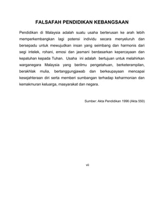 FALSAFAH PENDIDIKAN KEBANGSAAN
Pendidikan di Malaysia adalah suatu usaha berterusan ke arah lebih
memperkembangkan lagi potensi individu secara menyeluruh dan
bersepadu untuk mewujudkan insan yang seimbang dan harmonis dari
segi intelek, rohani, emosi dan jasmani berdasarkan kepercayaan dan
kepatuhan kepada Tuhan. Usaha ini adalah bertujuan untuk melahirkan
warganegara Malaysia yang berilmu pengetahuan, berketerampilan,
berakhlak mulia, bertanggungjawab dan berkeupayaan mencapai
kesejahteraan diri serta memberi sumbangan terhadap keharmonian dan
kemakmuran keluarga, masyarakat dan negara.
Sumber: Akta Pendidikan 1996 (Akta 550)
vii
 