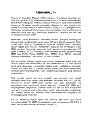 PENDAHULUAN
Kementerian Pendidikan Malaysia (KPM) berhasrat meningkatkan penyertaan dan
minat murid terhadap STEM melalui Inisiatif Perkukuhan STEM seperti yang ditekankan
dalam Pelan Pembangunan Pendidikan Malaysia (PPPM) 2013-2025. Melalui inisiatif ini
Kementerian Pendidikan berusaha memastikan bilangan murid yang berpotensi dan
berkelayakan adalah mencukupi untuk menceburi bidang STEM di peringkat tertiari.
Pelaksanaan pendidikan STEM bertujuan untuk meningkatkan minat murid di samping
melahirkan modal insan yang mempunyai pengetahuan, kemahiran dan nilai bagi
membudayakan amalan STEM.
Berdasarkan hasrat Kementerian Pendidikan tersebut, Bahagian Pembangunan
Kurikulum telah membangunkan bahan sumber PdP yang dikenali sebagai Siri Bahan
Sumber Sains, Teknologi, Engineering dan Matematik (BSTEM). Buku ini merupakan
lanjutan kepada Buku Panduan Pelaksanaan Pengajaran dan Pembelajaran (PdP)
STEM yang telah dibangunkan sebelum ini untuk membantu guru melaksanakan PdP
STEM di sekolah. BSTEM dikeluarkan dalam beberapa siri mata pelajaran bidang
STEM iaitu BSTEM Biologi, BSTEM Fizik, BSTEM Kimia, BSTEM Matematik
Tambahan, BSTEM Reka Cipta dan BSTEM Sains Komputer.
Buku ini memberi panduan kepada guru tentang pelaksanaan aktiviti untuk sesi
sebelum, semasa dan selepas PdP STEM. PdP STEM dalam BSTEM terdiri daripada
aktiviti yang dibangunkan menggunakan strategi inkuiri, pembelajaran berasaskan
masalah dan projek. PdP ini memberi peluang kepada murid untuk meningkatkan
kemahiran berfikir aras tinggi (KBAT) dan pengalaman pembelajaran yang mendalam
serta diperkaya.
Pihak pentadbir sekolah dan guru merupakan agen perubahan yang menjadi
pemangkin kepada iklim sekolah yang berteraskan Pendidikan Abad ke-21 (PA 21).
Pembudayaan amalan STEM dalam kalangan murid perlu dilaksanakan bagi
menyediakan murid menghadapi cabaran abad ke-21. Proses PdP STEM yang
mengintegrasikan pengetahuan, kemahiran abad ke-21 dan nilai dapat menghasilkan
murid yang mempunyai profil berdaya tahan, pemikir, kerja sepasukan, bersifat ingin
tahu, patriotik, bermaklumat, berprinsip, mahir berkomunikasi serta penyayang dan
prihatin seperti yang dihasratkan.
Buku ini diharapkan menjadi contoh dan pencetus idea kepada guru dalam
menyediakan aktiviti PdP STEM. Guru digalakkan untuk membangunkan PdP STEM di
bawah tajuk-tajuk lain dalam kurikulum mata pelajaran ini.
1
 