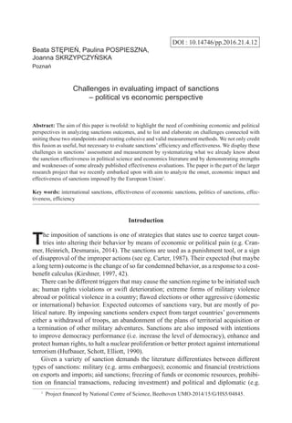 DOI : 10.14746/pp.2016.21.4.12
Beata STĘPIEŃ, Paulina POSPIESZNA,
Joanna SKRZYPCZYŃSKA
Poznań
Challenges in evaluating impact of sanctions
– political vs economic perspective
Abstract: The aim of this paper is twofold: to highlight the need of combining economic and political
perspectives in analyzing sanctions outcomes, and to list and elaborate on challenges connected with
uniting these two standpoints and creating cohesive and valid measurement methods. We not only credit
this fusion as useful, but necessary to evaluate sanctions’efficiency and effectiveness. We display these
challenges in sanctions’ assessment and measurement by systematizing what we already know about
the sanction effectiveness in political science and economics literature and by demonstrating strengths
and weaknesses of some already published effectiveness evaluations. The paper is the part of the larger
research project that we recently embarked upon with aim to analyze the onset, economic impact and
effectiveness of sanctions imposed by the European Union1
.
Key words: international sanctions, effectiveness of economic sanctions, politics of sanctions, effec-
tiveness, efficiency
Introduction
The imposition of sanctions is one of strategies that states use to coerce target coun-
tries into altering their behavior by means of economic or political pain (e.g. Cran-
mer, Heinrich, Desmarais, 2014). The sanctions are used as a punishment tool, or a sign
of disapproval of the improper actions (see eg. Carter, 1987). Their expected (but maybe
a long term) outcome is the change of so far condemned behavior, as a response to a cost-
benefit calculus (Kirshner, 1997, 42).
There can be different triggers that may cause the sanction regime to be initiated such
as; human rights violations or swift deterioration; extreme forms of military violence
abroad or political violence in a country; flawed elections or other aggressive (domestic
or international) behavior. Expected outcomes of sanctions vary, but are mostly of po-
litical nature. By imposing sanctions senders expect from target countries’ governments
either a withdrawal of troops, an abandonment of the plans of territorial acquisition or
a termination of other military adventures. Sanctions are also imposed with intentions
to improve democracy performance (i.e. increase the level of democracy), enhance and
protect human rights, to halt a nuclear proliferation or better protect against international
terrorism (Hufbauer, Schott, Elliott, 1990).
Given a variety of sanction demands the literature differentiates between different
types of sanctions: military (e.g. arms embargoes); economic and financial (restrictions
on exports and imports; aid sanctions; freezing of funds or economic resources, prohibi-
tion on financial transactions, reducing investment) and political and diplomatic (e.g.
1
  Project financed by National Centre of Science, Beethoven UMO-2014/15/G/HS5/04845.
 