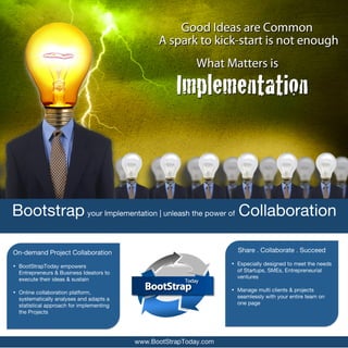  




       Bootstrap your Implementation | unleash the power of Collaboration

       On-demand Project Collaboration                                      Share . Collaborate . Succeed

       • BootStrapToday empowers                                          • Especially designed to meet the needs
         Entrepreneurs & Business Ideators to                               of Startups, SMEs, Entrepreneurial
         execute their ideas & sustain                                      ventures

       • Online collaboration platform,                                   • Manage multi clients & projects
         systematically analyses and adapts a                               seamlessly with your entire team on
         statistical approach for implementing                              one page
         the Projects




                                                 www.BootStrapToday.com
 