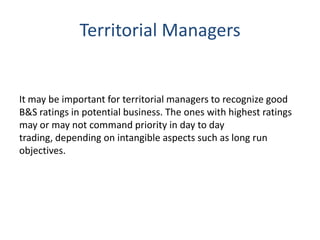 Territorial Managers

It may be important for territorial managers to recognize good
B&S ratings in potential business. The ones with highest ratings
may or may not command priority in day to day
trading, depending on intangible aspects such as long run
objectives.

 