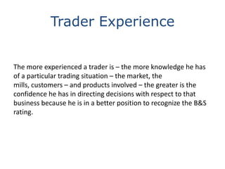 Trader Experience
The more experienced a trader is – the more knowledge he has
of a particular trading situation – the market, the
mills, customers – and products involved – the greater is the
confidence he has in directing decisions with respect to that
business because he is in a better position to recognize the B&S
rating.

 