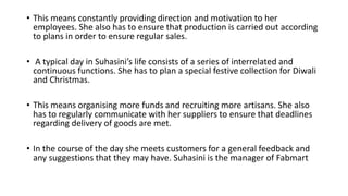 • This means constantly providing direction and motivation to her
employees. She also has to ensure that production is carried out according
to plans in order to ensure regular sales.
• A typical day in Suhasini’s life consists of a series of interrelated and
continuous functions. She has to plan a special festive collection for Diwali
and Christmas.
• This means organising more funds and recruiting more artisans. She also
has to regularly communicate with her suppliers to ensure that deadlines
regarding delivery of goods are met.
• In the course of the day she meets customers for a general feedback and
any suggestions that they may have. Suhasini is the manager of Fabmart
 