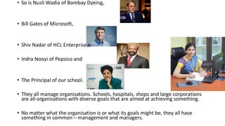 • So is Nusli Wadia of Bombay Dyeing,
• Bill Gates of Microsoft,
• Shiv Nadar of HCL Enterprises,
• Indra Nooyi of Pepsico and
• The Principal of our school.
• They all manage organisations. Schools, hospitals, shops and large corporations
are all organisations with diverse goals that are aimed at achieving something.
• No matter what the organisation is or what its goals might be, they all have
something in common – management and managers.
 