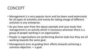 CONCEPT
• Management is a very popular term and has been used extensively
for all types of activities and mainly for taking charge of different
activities in any enterprise.
• As you have seen from the above example and case study that
management is an activity which is necessary wherever there is a
group of people working in an organisation.
• People in organisations are performing diverse tasks but they are all
working towards the same goal.
• Management aims at guiding their efforts towards achieving a
common objective — a goal.
 
