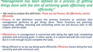“Management has been defined as a process of getting
things done with the aim of achieving goals effectively and
efficiently.”
• We need to analyse this definition. These are (a) Process, (b) Effectively, and (c)
Efficiently.
• Process in the definition means the primary functions or activities that
management performs to get things done. These functions are planning,
organising, staffing, directing and controlling which we will discuss later in the
chapter and the book.
• Effectiveness in management is concerned with doing the right task, completing
activities and achieving goals. In other words, it is concerned with the end result.
But it is not enough to just complete the tasks.
• Being efficient or as we say doing work efficiently. Efficiency means doing the task
correctly and with minimum cost.
 