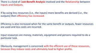 There is a kind of Cost-Benefit Analysis involved and the Relationship between
Inputs and Outputs.
If by using less resources (i.e., the inputs) more benefits are derived (i.e., the
outputs) then efficiency has increased.
Efficiency is also increased when for the same benefit or outputs, fewer resources
are used and less costs are incurred.
Input resources are money, materials, equipment and persons required to do a
particular task.
Obviously, management is concerned with the efficient use of these resources,
because they reduce costs and ultimately lead to higher profits.
 