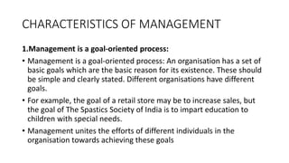 CHARACTERISTICS OF MANAGEMENT
1.Management is a goal-oriented process:
• Management is a goal-oriented process: An organisation has a set of
basic goals which are the basic reason for its existence. These should
be simple and clearly stated. Different organisations have different
goals.
• For example, the goal of a retail store may be to increase sales, but
the goal of The Spastics Society of India is to impart education to
children with special needs.
• Management unites the efforts of different individuals in the
organisation towards achieving these goals
 