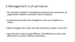 2.Management is all pervasive:
• The activities involved in managing an enterprise are common to all
organisations whether economic, social or political.
• A petrol pump needs to be managed as much as a hospital or a
school.
• What managers do in India, the USA, Germany or Japan is the same.
• How they do it may be quite different. This difference is due to the
differences in culture, tradition and history.
 