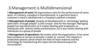 3.Management is Multidimensional
1.Management of work: All organisations exist for the performance of some
work. In a factory, a product is manufactured, in a garment store a
customer’s need is satisfied and in a hospital a patient is treated.
2.Management of people: Despite all developments in technology “getting
work done through people” is still a major task for the manager. Managing
people has two dimensions (i) it implies dealing with employees as
individuals with diverse needs and behaviour; (ii) it also means dealing with
individuals as a group of people
3.Management of operations: No matter what the organisation, it has some
basic product or service to provide in order to survive. This requires a
production process which entails the flow of input material and the
technology for transforming this input into the desired output for
consumption.
 
