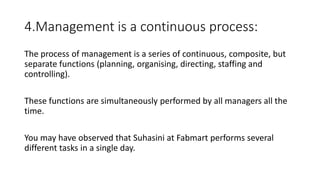 4.Management is a continuous process:
The process of management is a series of continuous, composite, but
separate functions (planning, organising, directing, staffing and
controlling).
These functions are simultaneously performed by all managers all the
time.
You may have observed that Suhasini at Fabmart performs several
different tasks in a single day.
 