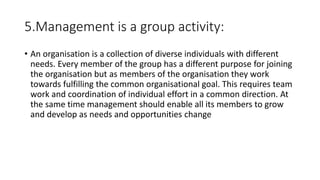 5.Management is a group activity:
• An organisation is a collection of diverse individuals with different
needs. Every member of the group has a different purpose for joining
the organisation but as members of the organisation they work
towards fulfilling the common organisational goal. This requires team
work and coordination of individual effort in a common direction. At
the same time management should enable all its members to grow
and develop as needs and opportunities change
 