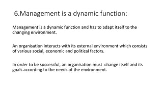 6.Management is a dynamic function:
Management is a dynamic function and has to adapt itself to the
changing environment.
An organisation interacts with its external environment which consists
of various social, economic and political factors.
In order to be successful, an organisation must change itself and its
goals according to the needs of the environment.
 