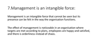 7.Management is an intangible force:
Management is an intangible force that cannot be seen but its
presence can be felt in the way the organisation functions.
The effect of management is noticeable in an organisation where
targets are met according to plans, employees are happy and satisfied,
and there is orderliness instead of chaos.
 