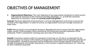 OBJECTIVES OF MANAGEMENT
1. Organisational Objectives: The main objective of any organisation should be to utilise human
and material resources to the maximum possible advantage, i.e., to fulfil the economic
objectives of a business. These are survival, profit and growth.
Survival: The basic objectives of any business is survival. Management must strive to ensure the
survival of the organisation. In order to survive, an organisation must earn enough revenues to
cover costs.
Profit: Mere survival is not enough for business. Management has to ensure that the organisation
makes a profit. Profit provides a vital incentive for the continued successful operation of the
enterprise. Profit is essential for covering costs and risks of the business.
Growth: A business needs to add to its prospects in the long run, for this it is important for the
business to grow. To remain in the industry, management must exploit fully the growth potential of
the organisation. Growth of a business can be measured in terms of sales volume increase in the
number of employees, the number of products or the increase in capital investment, etc. There can
be other indicators of growth.
 