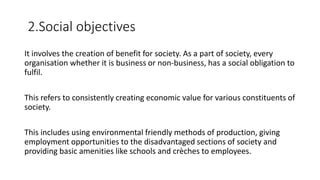 2.Social objectives
It involves the creation of benefit for society. As a part of society, every
organisation whether it is business or non-business, has a social obligation to
fulfil.
This refers to consistently creating economic value for various constituents of
society.
This includes using environmental friendly methods of production, giving
employment opportunities to the disadvantaged sections of society and
providing basic amenities like schools and crèches to employees.
 