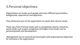 3.Personal objectives:
Organisations are made up of people who have different personalities,
backgrounds, experiences and objectives.
They all become part of the organisation to satisfy their diverse needs.
These vary from financial needs such as competitive salaries and perks,
social needs such as peer recognition and higher level needs such as
personal growth and development.
Management has to reconcile personal goals with organisational objectives
for harmony in the organisation.
 