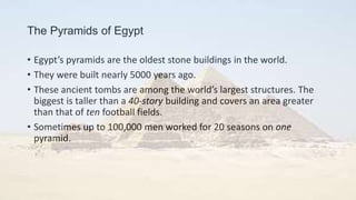 The Pyramids of Egypt
• Egypt’s pyramids are the oldest stone buildings in the world.
• They were built nearly 5000 years ago.
• These ancient tombs are among the world’s largest structures. The
biggest is taller than a 40-story building and covers an area greater
than that of ten football fields.
• Sometimes up to 100,000 men worked for 20 seasons on one
pyramid.
 