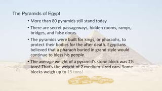 The Pyramids of Egypt
• More than 80 pyramids still stand today.
• There are secret passageways, hidden rooms, ramps,
bridges, and false doors.
• The pyramids were built for kings, or pharaohs, to
protect their bodies for the after death. Egyptians
believed that a pharaoh buried in grand style would
continue to bless his people.
• The average weight of a pyramid’s stone block was 2½
tons! That’s the weight of 2 medium-sized cars. Some
blocks weigh up to 15 tons!
 