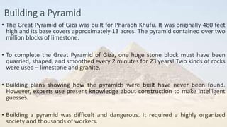 Building a Pyramid
• The Great Pyramid of Giza was built for Pharaoh Khufu. It was originally 480 feet
high and its base covers approximately 13 acres. The pyramid contained over two
million blocks of limestone.
• To complete the Great Pyramid of Giza, one huge stone block must have been
quarried, shaped, and smoothed every 2 minutes for 23 years! Two kinds of rocks
were used – limestone and granite.
• Building plans showing how the pyramids were built have never been found.
However, experts use present knowledge about construction to make intelligent
guesses.
• Building a pyramid was difficult and dangerous. It required a highly organized
society and thousands of workers.
 