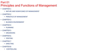 Part 01
Principles and Functions of Management
• CHAPTER 1
• NATURE AND SIGNIFICANCE OF MANAGEMENT
• CHAPTER 2
• PRINCIPLES OF MANAGEMENT
• CHAPTER 3
• BUSINESS ENVIRONMENT
• CHAPTER 4
• PLANNING
• CHAPTER 5
• ORGANISING
• CHAPTER 6
• STAFFING
• CHAPTER 7
• DIRECTING
• CHAPTER 8
• CONTROLLING
 