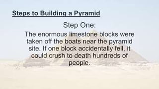 Steps to Building a Pyramid
Step One:
The enormous limestone blocks were
taken off the boats near the pyramid
site. If one block accidentally fell, it
could crush to death hundreds of
people.
 