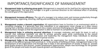 IMPORTANCE/SIGNIFICANCE OF MANAGEMENT
1. Management helps in achieving group goals: Management is required not for itself but for achieving the goals
of the organisation. The task of a manager is to give a common direction to the individual effort in achieving
the overall goal of the organisation.
2. Management increases efficiency: The aim of a manager is to reduce costs and increase productivity through
better planning, organising, directing, staffing and controlling the activities of the organisation.
3. Management creates a dynamic organisation: All organisations have to function in an environment which is
constantly changing. It is generally seen that individuals in an organisation resist change as it often means
moving from a familiar, secure environment into a newer and more challenging one. Management helps people
adapt to these changes so that the organisation is able to maintain its competitive edge.
4. Management helps in achieving personal objectives: A manager motivates and leads his team in such a
manner that individual members are able to achieve personal goals while contributing to the overall
organisational objective. Through motivation and leadership the management helps individuals to develop
team spirit, cooperation and commitment to group success.
5. Management helps in the development of society: An organisation has multiple objectives to serve the
purpose of the different groups that constitute it. In the process of fulfilling all these, management helps in the
development of the organisation and through that it helps in the development of society. It helps to provide
good quality products and services, creates employment opportunities, adopts new technology for the greater
good of the people and leads the path towards growth and development.
 